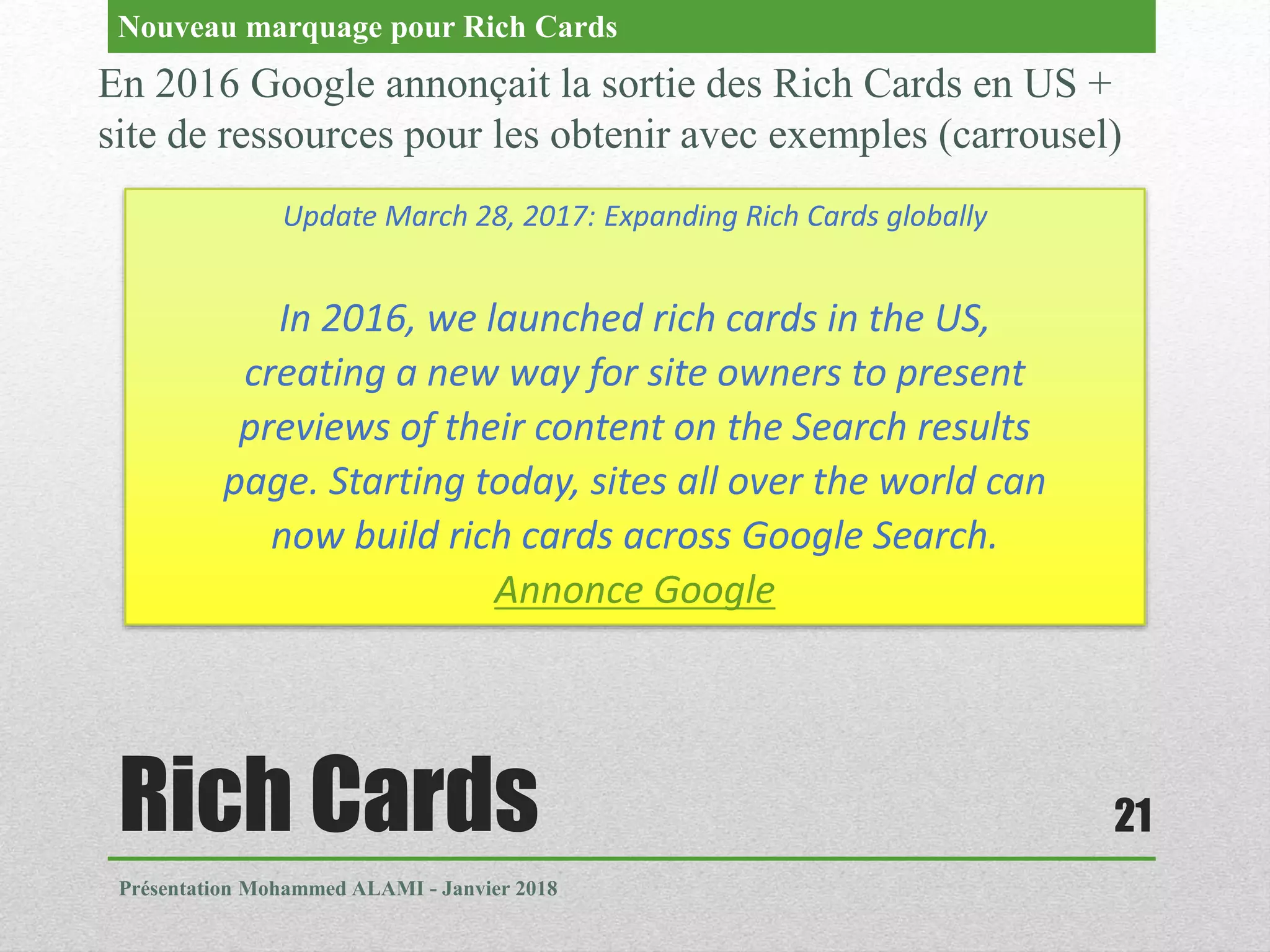 Rich Cards
Présentation Mohammed ALAMI - Janvier 2018
21
En 2016 Google annonçait la sortie des Rich Cards en US +
site de ressources pour les obtenir avec exemples (carrousel)
Nouveau marquage pour Rich Cards
Update March 28, 2017: Expanding Rich Cards globally
In 2016, we launched rich cards in the US,
creating a new way for site owners to present
previews of their content on the Search results
page. Starting today, sites all over the world can
now build rich cards across Google Search.
Annonce Google
 