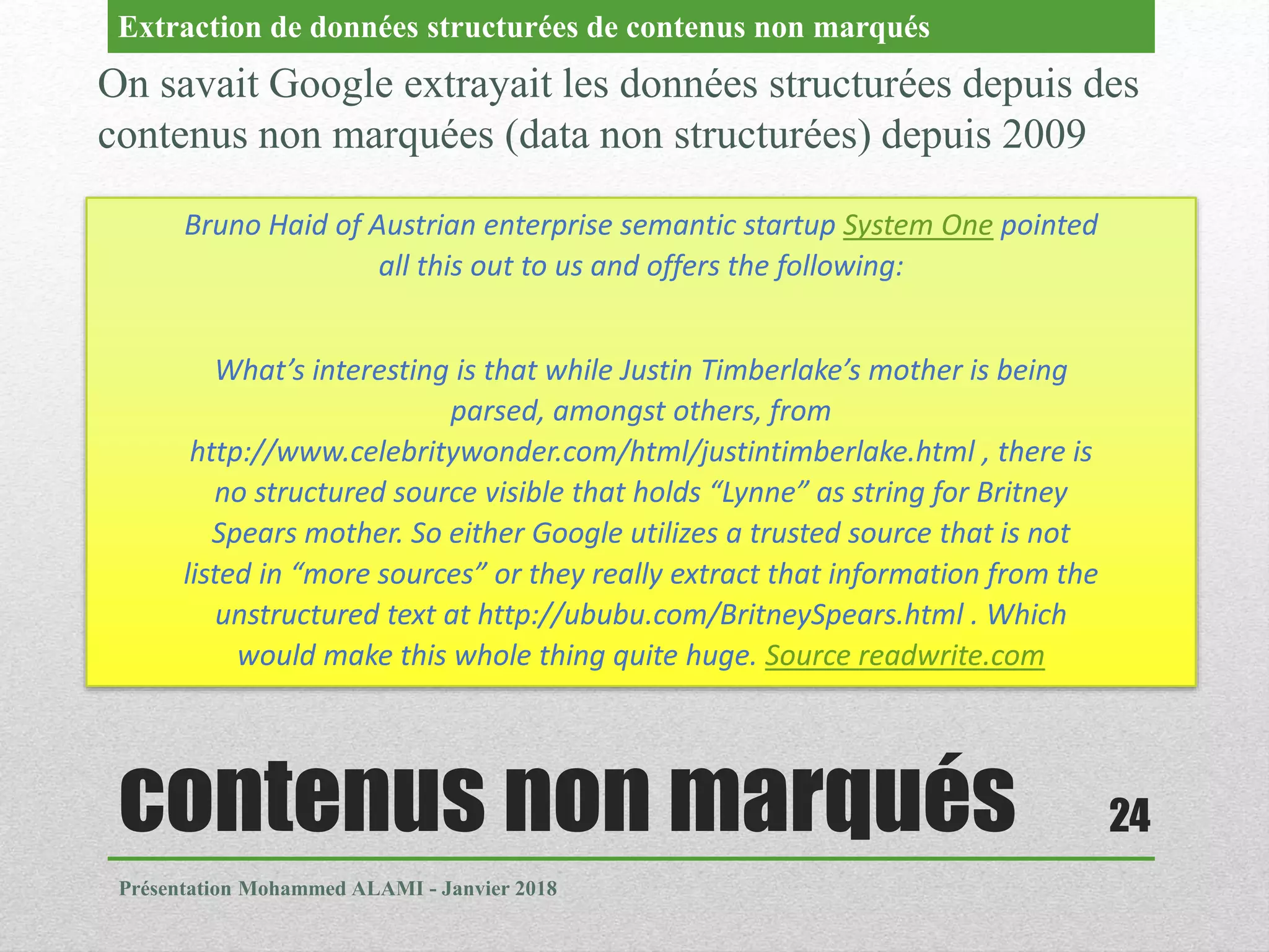 contenus non marqués
Présentation Mohammed ALAMI - Janvier 2018
24
On savait Google extrayait les données structurées depuis des
contenus non marquées (data non structurées) depuis 2009
Extraction de données structurées de contenus non marqués
Bruno Haid of Austrian enterprise semantic startup System One pointed
all this out to us and offers the following:
What’s interesting is that while Justin Timberlake’s mother is being
parsed, amongst others, from
http://www.celebritywonder.com/html/justintimberlake.html , there is
no structured source visible that holds “Lynne” as string for Britney
Spears mother. So either Google utilizes a trusted source that is not
listed in “more sources” or they really extract that information from the
unstructured text at http://ububu.com/BritneySpears.html . Which
would make this whole thing quite huge. Source readwrite.com
 