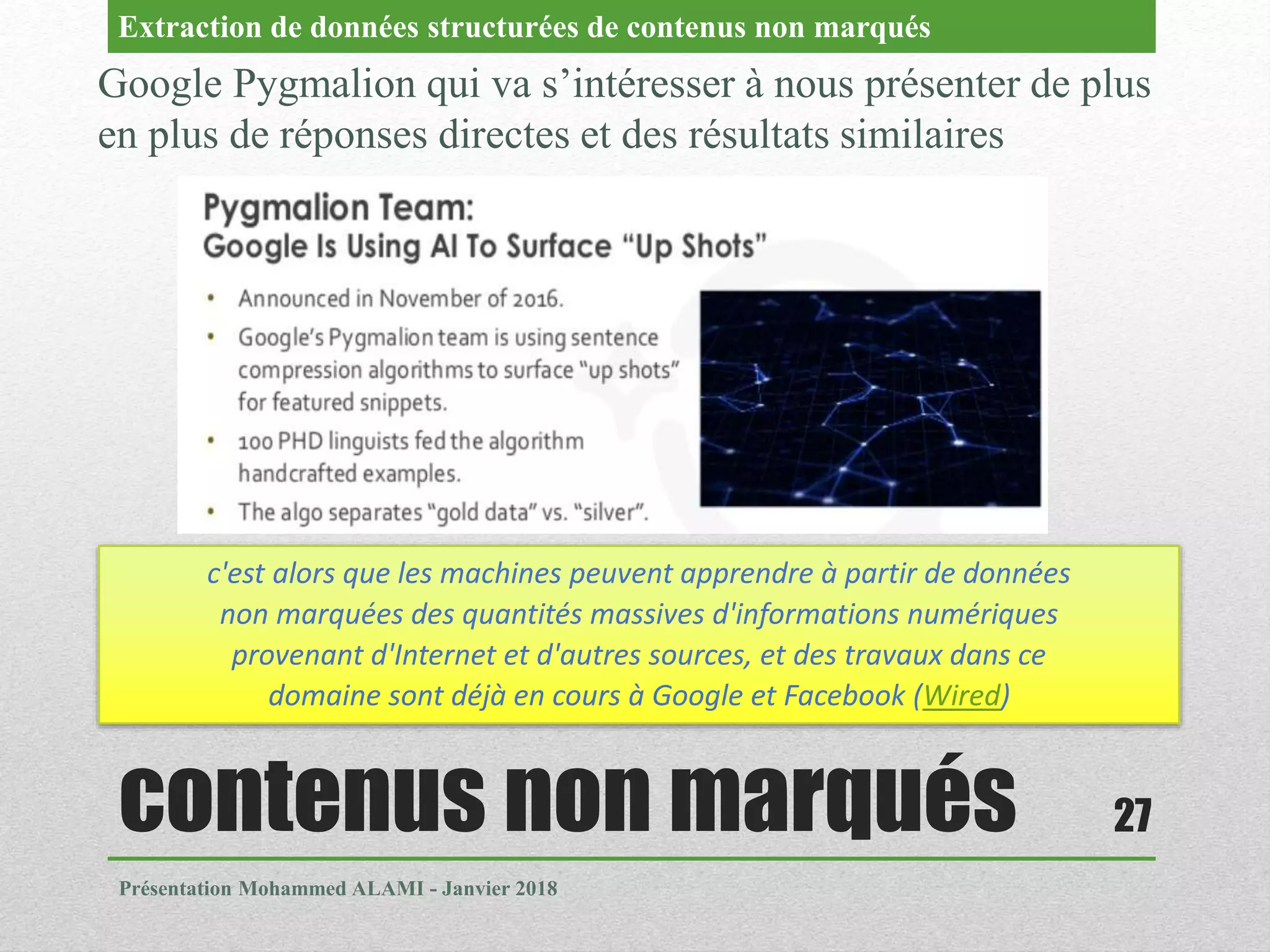 contenus non marqués
Présentation Mohammed ALAMI - Janvier 2018
27
Google Pygmalion qui va s’intéresser à nous présenter de plus
en plus de réponses directes et des résultats similaires
Extraction de données structurées de contenus non marqués
c'est alors que les machines peuvent apprendre à partir de données
non marquées des quantités massives d'informations numériques
provenant d'Internet et d'autres sources, et des travaux dans ce
domaine sont déjà en cours à Google et Facebook (Wired)
 