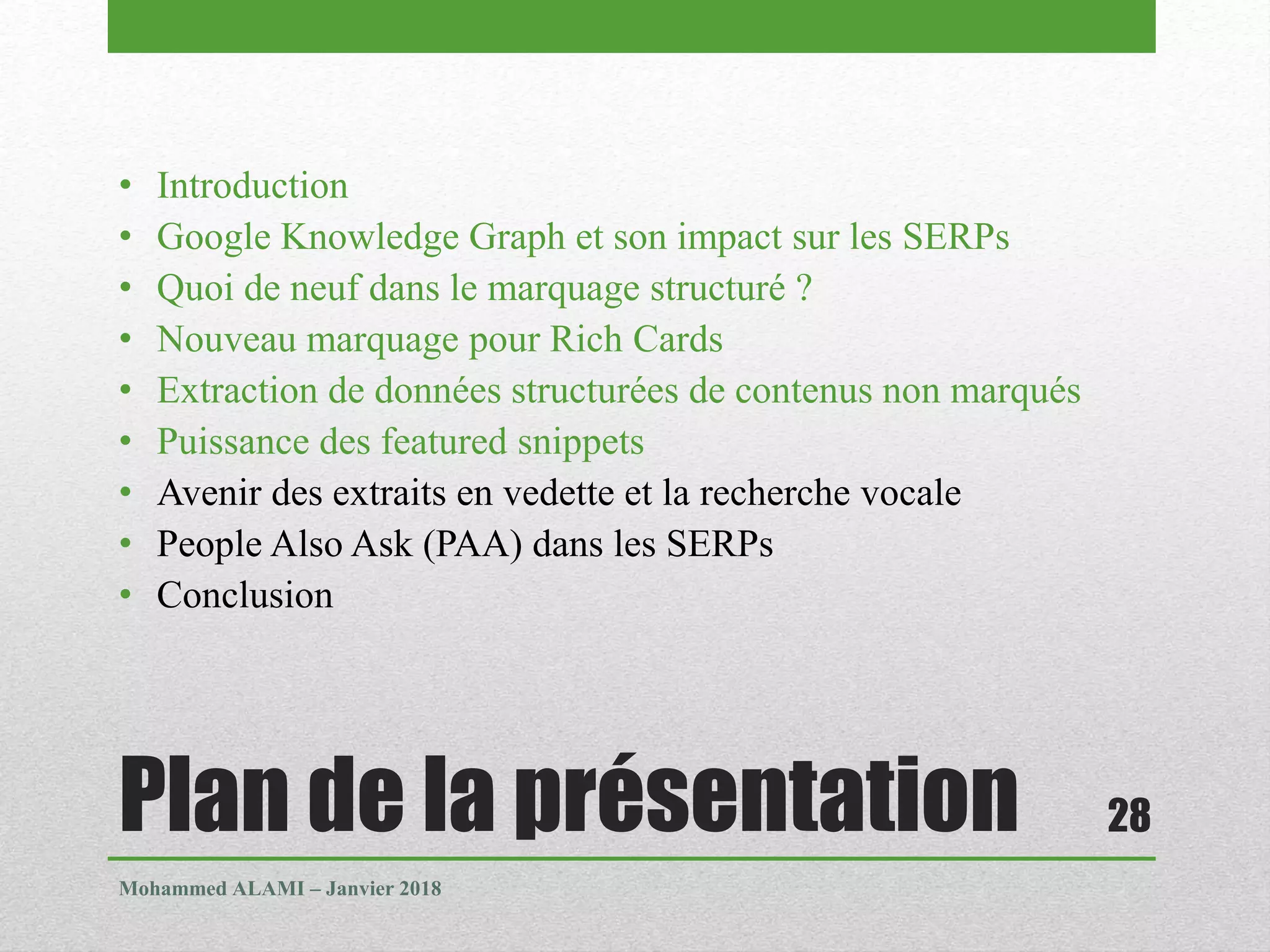 Plan de la présentation
• Introduction
• Google Knowledge Graph et son impact sur les SERPs
• Quoi de neuf dans le marquage structuré ?
• Nouveau marquage pour Rich Cards
• Extraction de données structurées de contenus non marqués
• Puissance des featured snippets
• Avenir des extraits en vedette et la recherche vocale
• People Also Ask (PAA) dans les SERPs
• Conclusion
Mohammed ALAMI – Janvier 2018
28
 