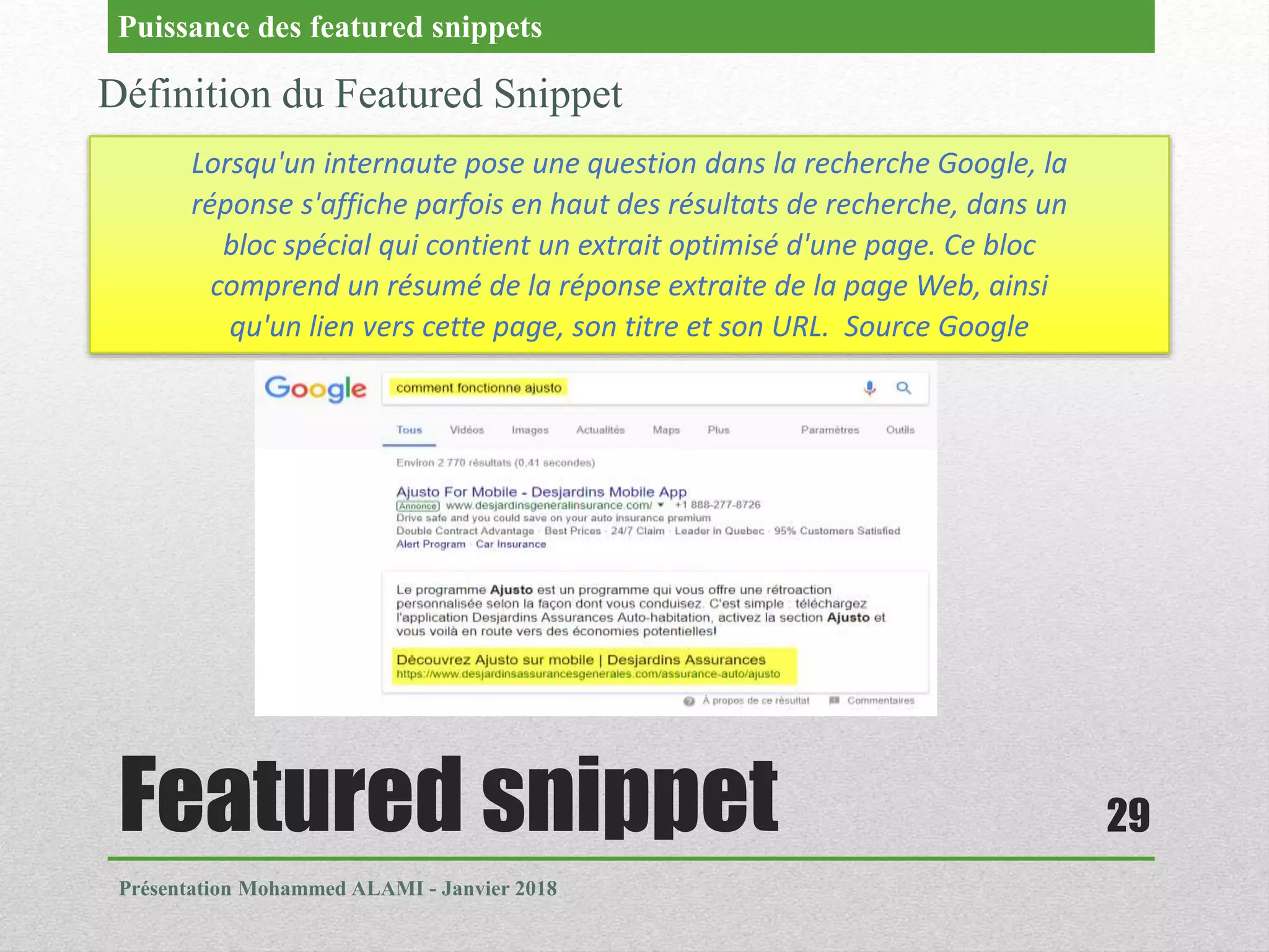 Featured snippet
Présentation Mohammed ALAMI - Janvier 2018
29
Définition du Featured Snippet
Puissance des featured snippets
Lorsqu'un internaute pose une question dans la recherche Google, la
réponse s'affiche parfois en haut des résultats de recherche, dans un
bloc spécial qui contient un extrait optimisé d'une page. Ce bloc
comprend un résumé de la réponse extraite de la page Web, ainsi
qu'un lien vers cette page, son titre et son URL. Source Google
 