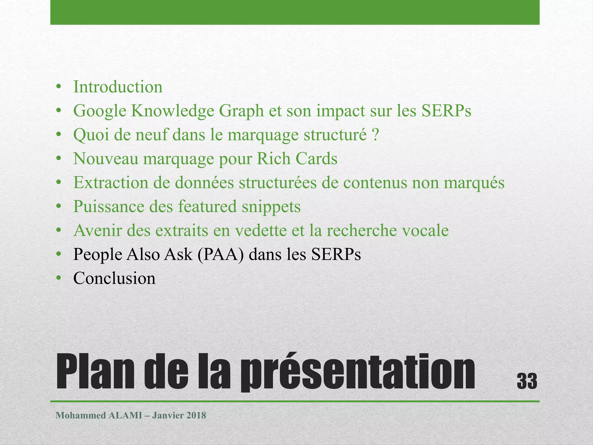 Plan de la présentation
• Introduction
• Google Knowledge Graph et son impact sur les SERPs
• Quoi de neuf dans le marquage structuré ?
• Nouveau marquage pour Rich Cards
• Extraction de données structurées de contenus non marqués
• Puissance des featured snippets
• Avenir des extraits en vedette et la recherche vocale
• People Also Ask (PAA) dans les SERPs
• Conclusion
Mohammed ALAMI – Janvier 2018
33
 