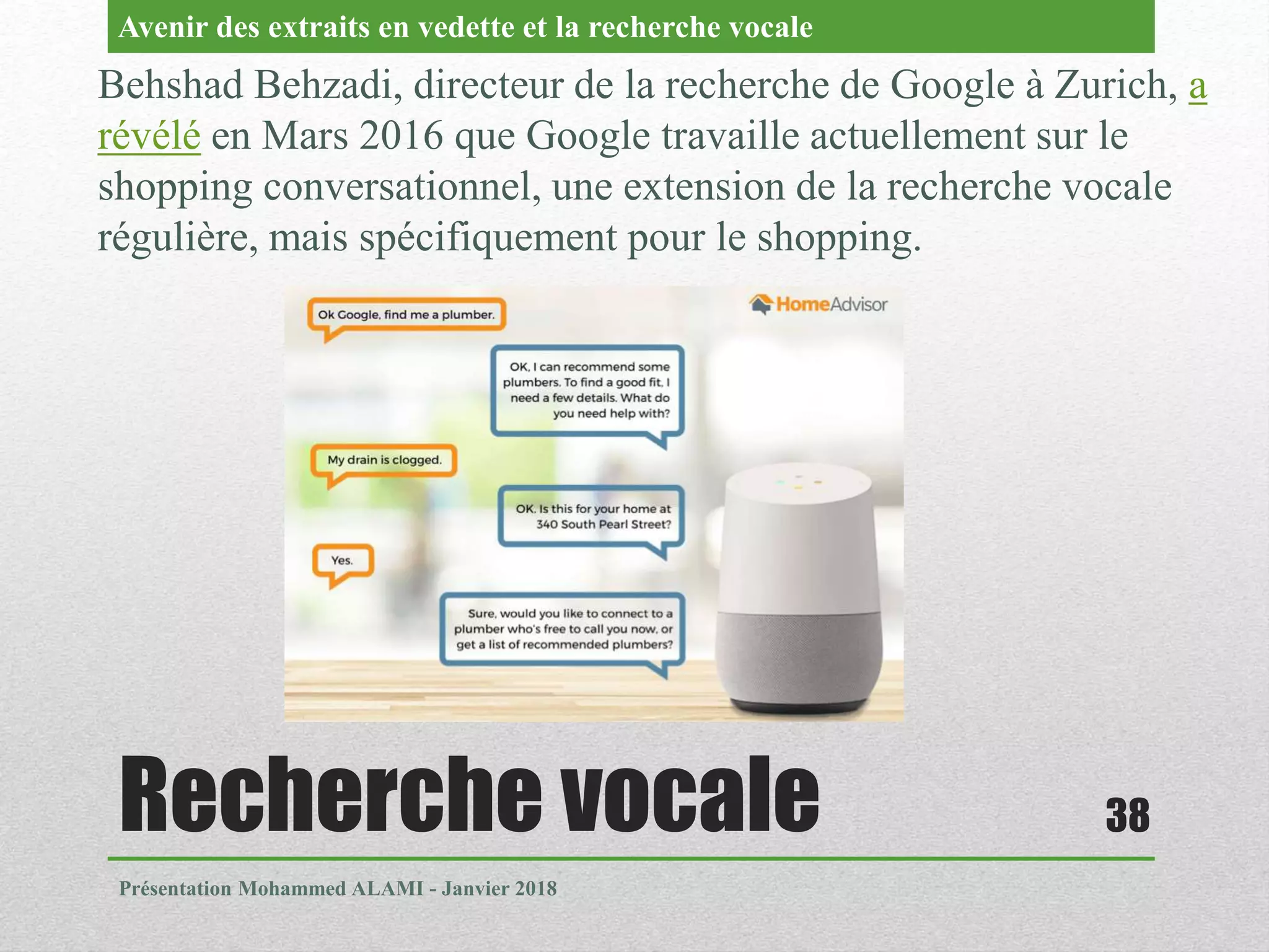Recherche vocale
Présentation Mohammed ALAMI - Janvier 2018
38
Behshad Behzadi, directeur de la recherche de Google à Zurich, a
révélé en Mars 2016 que Google travaille actuellement sur le
shopping conversationnel, une extension de la recherche vocale
régulière, mais spécifiquement pour le shopping.
Avenir des extraits en vedette et la recherche vocale
 