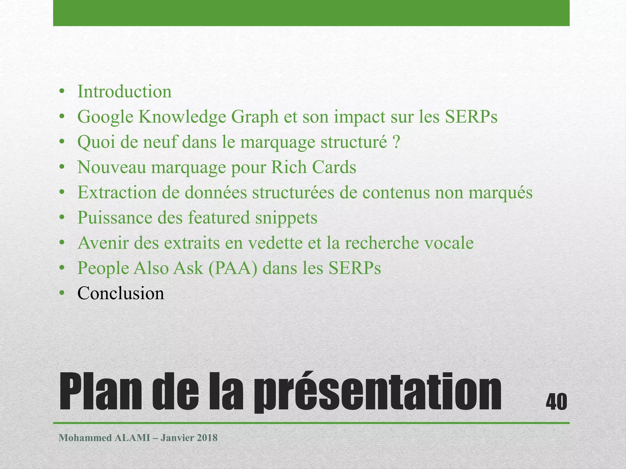 Plan de la présentation
• Introduction
• Google Knowledge Graph et son impact sur les SERPs
• Quoi de neuf dans le marquage structuré ?
• Nouveau marquage pour Rich Cards
• Extraction de données structurées de contenus non marqués
• Puissance des featured snippets
• Avenir des extraits en vedette et la recherche vocale
• People Also Ask (PAA) dans les SERPs
• Conclusion
Mohammed ALAMI – Janvier 2018
40
 