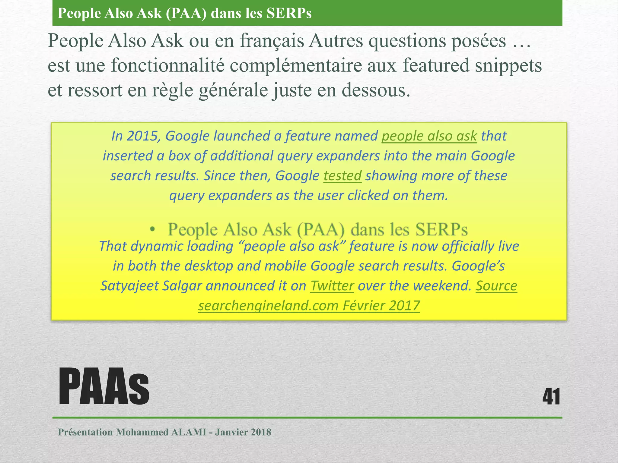 PAAs
Présentation Mohammed ALAMI - Janvier 2018
41
People Also Ask ou en français Autres questions posées …
est une fonctionnalité complémentaire aux featured snippets
et ressort en règle générale juste en dessous.
People Also Ask (PAA) dans les SERPs
In 2015, Google launched a feature named people also ask that
inserted a box of additional query expanders into the main Google
search results. Since then, Google tested showing more of these
query expanders as the user clicked on them.
That dynamic loading “people also ask” feature is now officially live
in both the desktop and mobile Google search results. Google’s
Satyajeet Salgar announced it on Twitter over the weekend. Source
searchengineland.com Février 2017
 