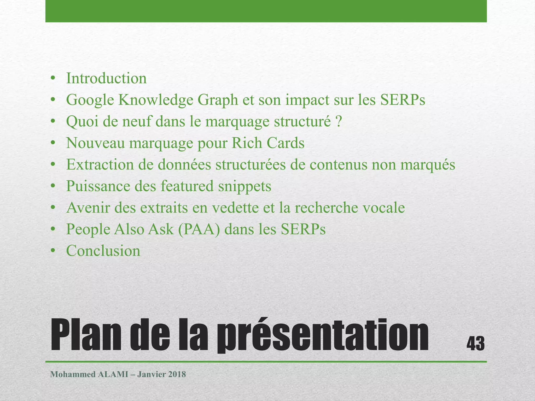 Plan de la présentation
• Introduction
• Google Knowledge Graph et son impact sur les SERPs
• Quoi de neuf dans le marquage structuré ?
• Nouveau marquage pour Rich Cards
• Extraction de données structurées de contenus non marqués
• Puissance des featured snippets
• Avenir des extraits en vedette et la recherche vocale
• People Also Ask (PAA) dans les SERPs
• Conclusion
Mohammed ALAMI – Janvier 2018
43
 