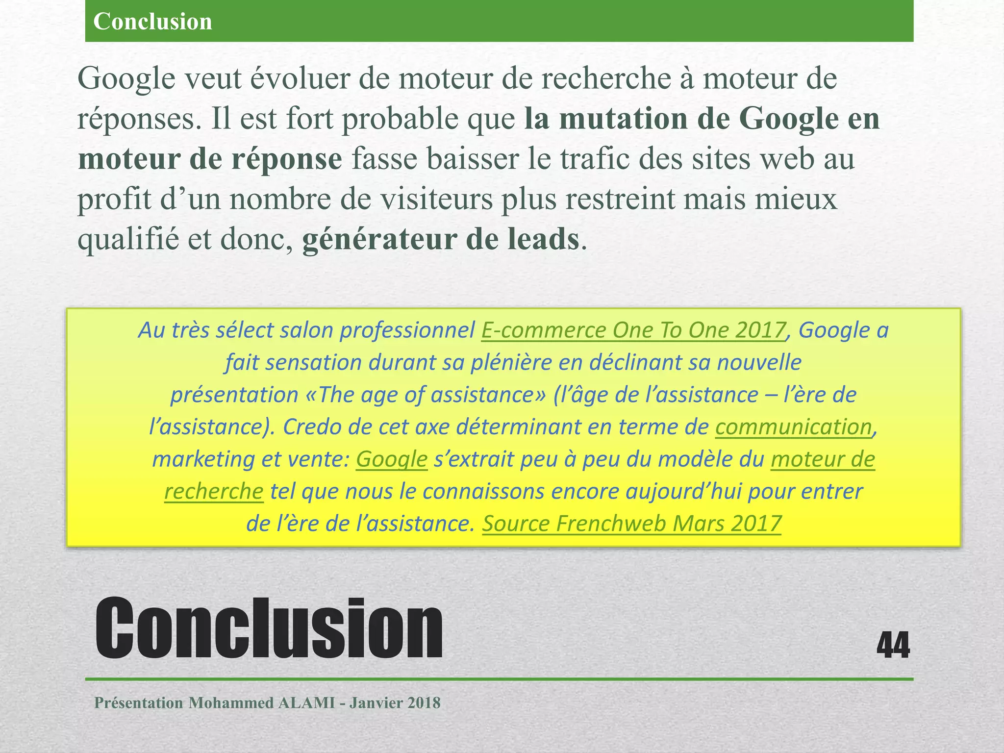 Conclusion
Présentation Mohammed ALAMI - Janvier 2018
44
Google veut évoluer de moteur de recherche à moteur de
réponses. Il est fort probable que la mutation de Google en
moteur de réponse fasse baisser le trafic des sites web au
profit d’un nombre de visiteurs plus restreint mais mieux
qualifié et donc, générateur de leads.
Conclusion
Au très sélect salon professionnel E-commerce One To One 2017, Google a
fait sensation durant sa plénière en déclinant sa nouvelle
présentation «The age of assistance» (l’âge de l’assistance – l’ère de
l’assistance). Credo de cet axe déterminant en terme de communication,
marketing et vente: Google s’extrait peu à peu du modèle du moteur de
recherche tel que nous le connaissons encore aujourd’hui pour entrer
de l’ère de l’assistance. Source Frenchweb Mars 2017
 