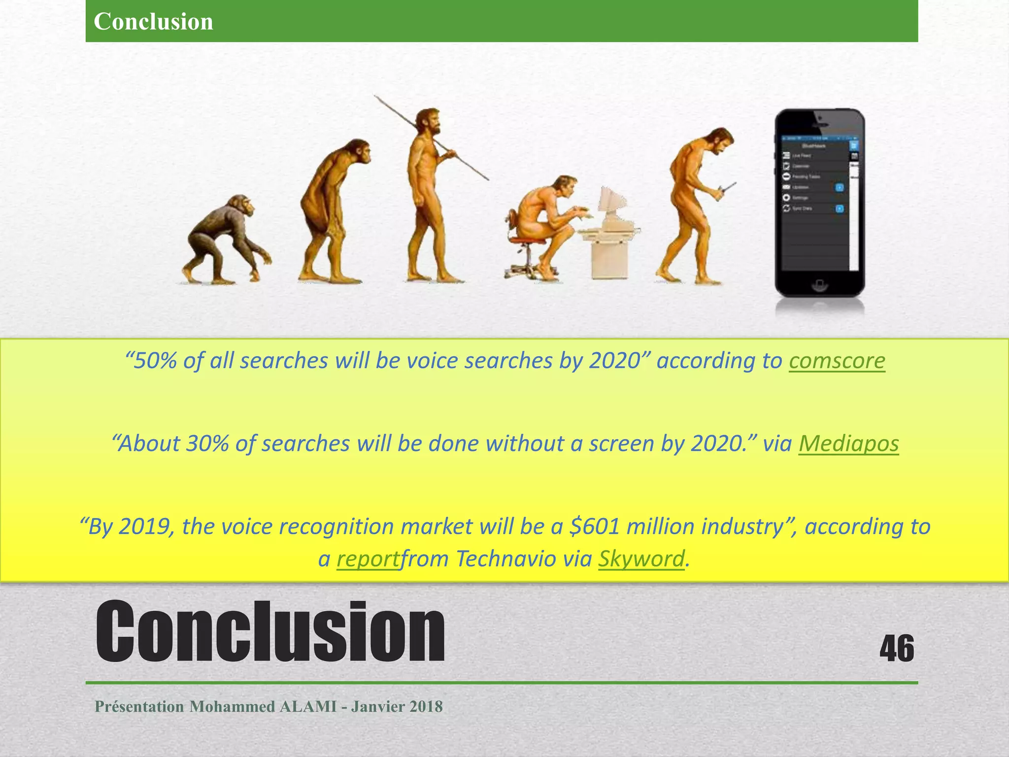 Conclusion
Présentation Mohammed ALAMI - Janvier 2018
46
Conclusion
“50% of all searches will be voice searches by 2020” according to comscore
“About 30% of searches will be done without a screen by 2020.” via Mediapos
“By 2019, the voice recognition market will be a $601 million industry”, according to
a reportfrom Technavio via Skyword.
 