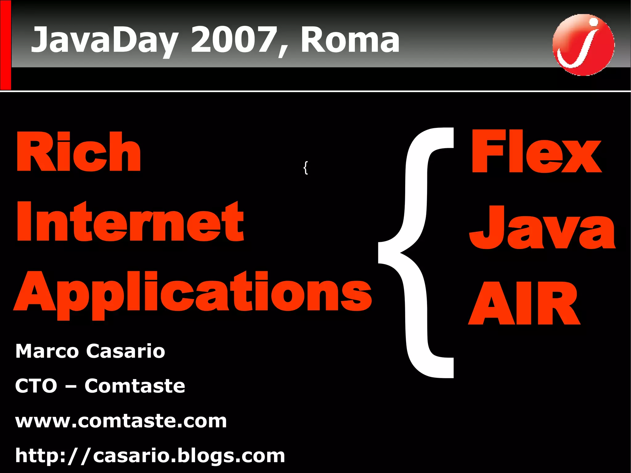 JavaDay 2007, Roma CTO di Comtaste (Consulenza e Formazione sullo sviluppo di RIA)  www.comtaste.com Autore  Flex Solutions:  Essential Techniques for Flex 2 and Flex 3 Developers FriendsofED Marco Casario CTO – Comtaste www.comtaste.com http://casario.blogs.com Rich  Internet  Applications Flex Java  AIR { { 