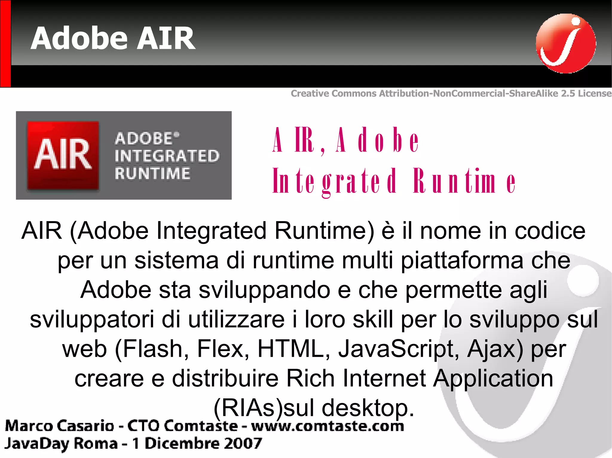 Adobe AIR AIR, Adobe Integrated Runtime AIR (Adobe Integrated Runtime) è il nome in codice per un sistema di runtime multi piattaforma che Adobe sta sviluppando e che permette agli sviluppatori di utilizzare i loro skill per lo sviluppo sul web (Flash, Flex, HTML, JavaScript, Ajax) per creare e distribuire Rich Internet Application (RIAs)sul desktop. 