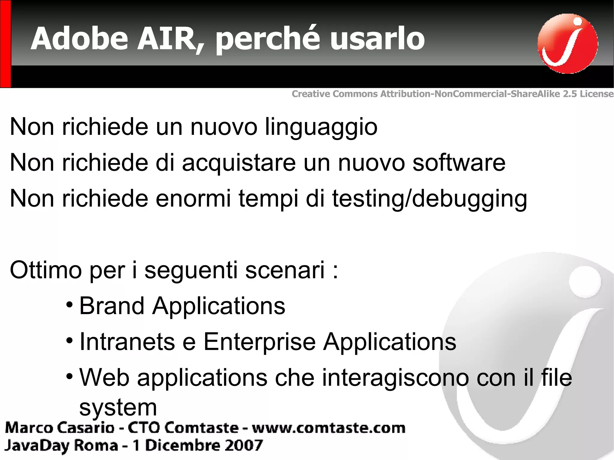 Adobe AIR, perché usarlo  Non richiede un nuovo linguaggio Non richiede di acquistare un nuovo software Non richiede enormi tempi di testing/debugging Ottimo per i seguenti scenari : Brand Applications Intranets e  Enterprise Applications Web applications che interagiscono con il file system 
