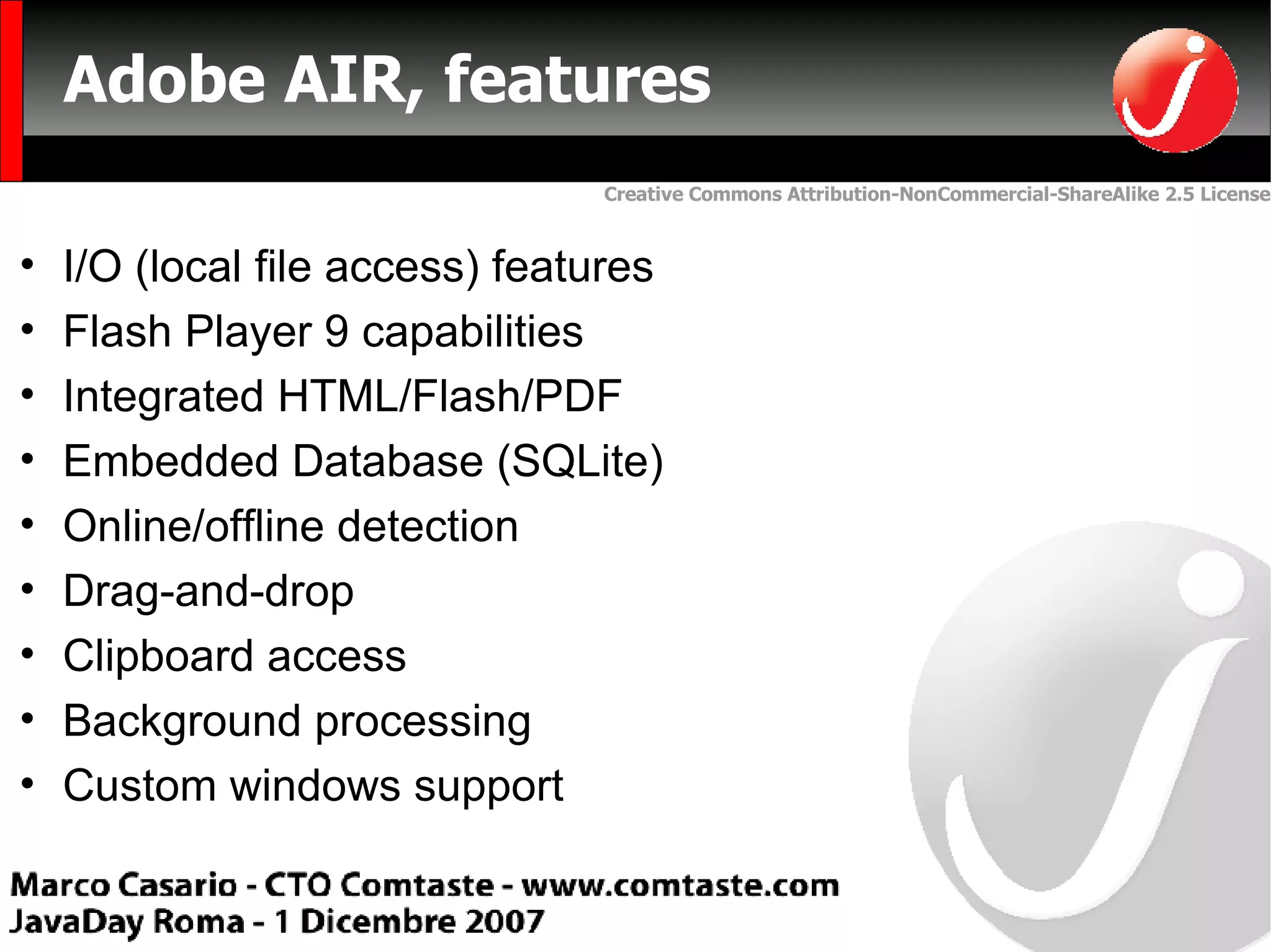 Adobe AIR, features  I/O (local file access) features Flash Player 9 capabilities Integrated HTML/Flash/PDF Embedded Database (SQLite) Online/offline detection Drag-and-drop Clipboard access Background processing Custom windows support 