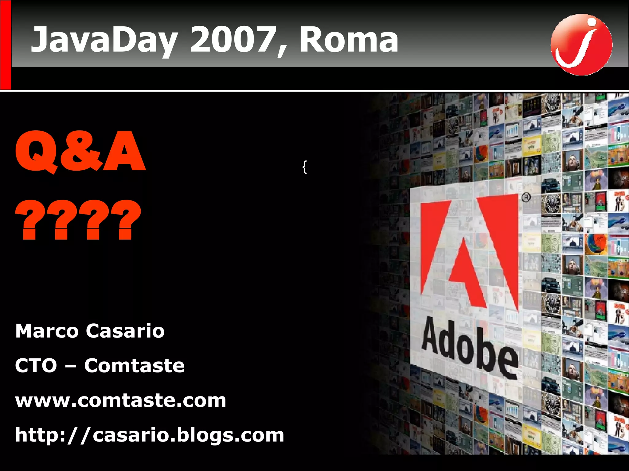 JavaDay 2007, Roma CTO di Comtaste (Consulenza e Formazione sullo sviluppo di RIA)  www.comtaste.com Autore  Flex Solutions:  Essential Techniques for Flex 2 and Flex 3 Developers FriendsofED Marco Casario CTO – Comtaste www.comtaste.com http://casario.blogs.com Q&A ???? Flex Java  AIR { { 