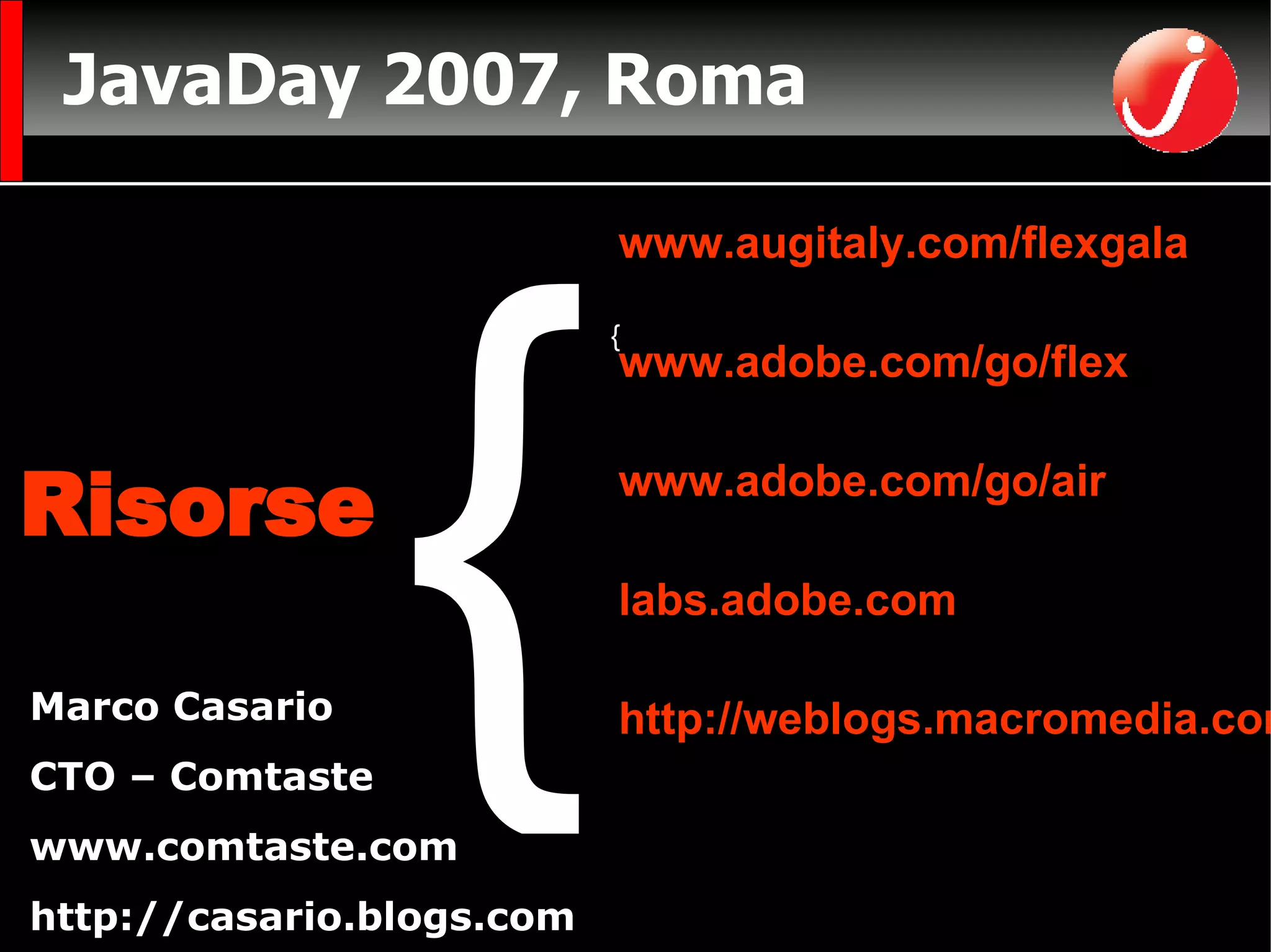 JavaDay 2007, Roma CTO di Comtaste (Consulenza e Formazione sullo sviluppo di RIA)  www.comtaste.com Autore  Flex Solutions:  Essential Techniques for Flex 2 and Flex 3 Developers FriendsofED Marco Casario CTO – Comtaste www.comtaste.com http://casario.blogs.com Risorse www.augitaly.com/flexgala www.adobe.com/go/flex www.adobe.com/go/air labs.adobe.com http://weblogs.macromedia.com { { 