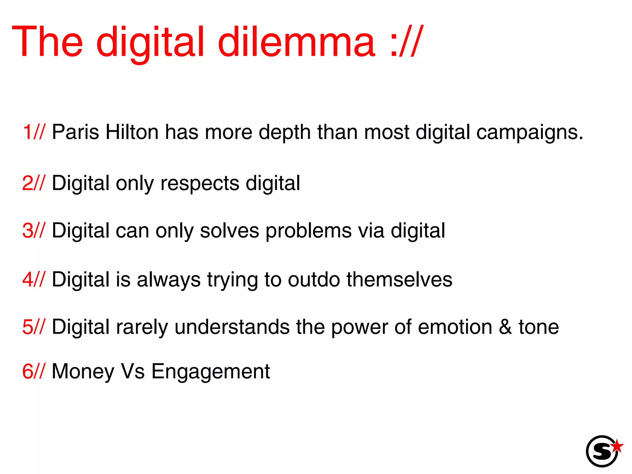 The digital dilemma   :// 1//  Paris Hilton has more depth than most digital campaigns. 2//  Digital only respects digital 3//  Digital can only solves problems via digital 4//  Digital is always trying to outdo themselves 5//  Digital rarely understands the power of emotion & tone 6//  Money Vs Engagement 
