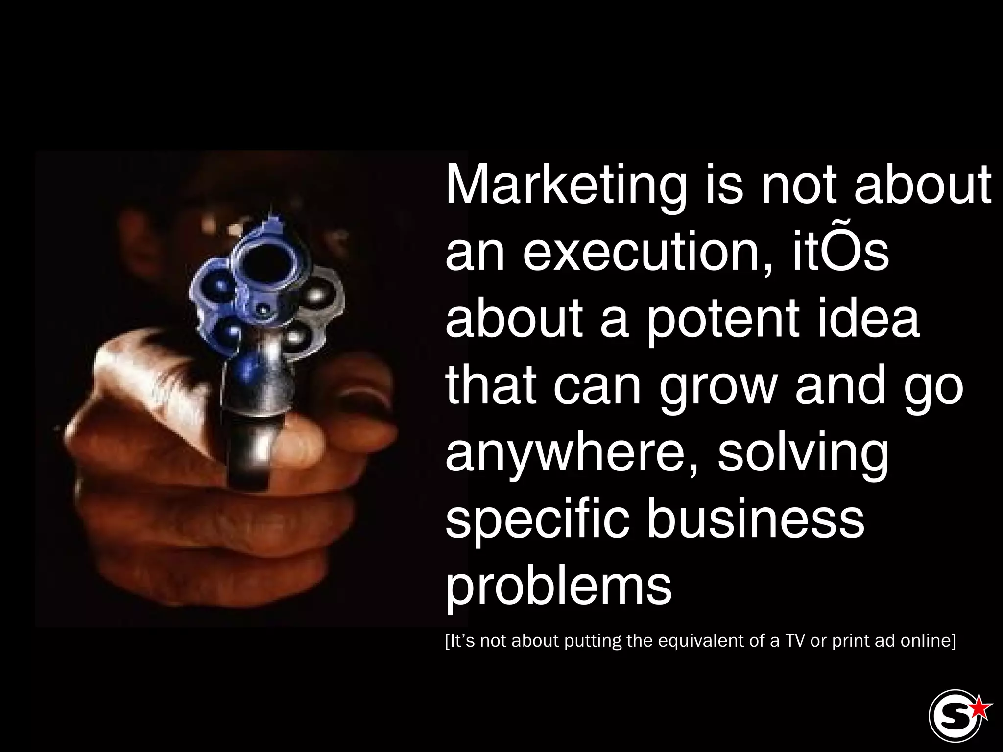Marketing is not about an execution, it’s about a potent idea that can grow and go anywhere, solving specific business problems [It’s not about putting the equivalent of a TV or print ad online] 