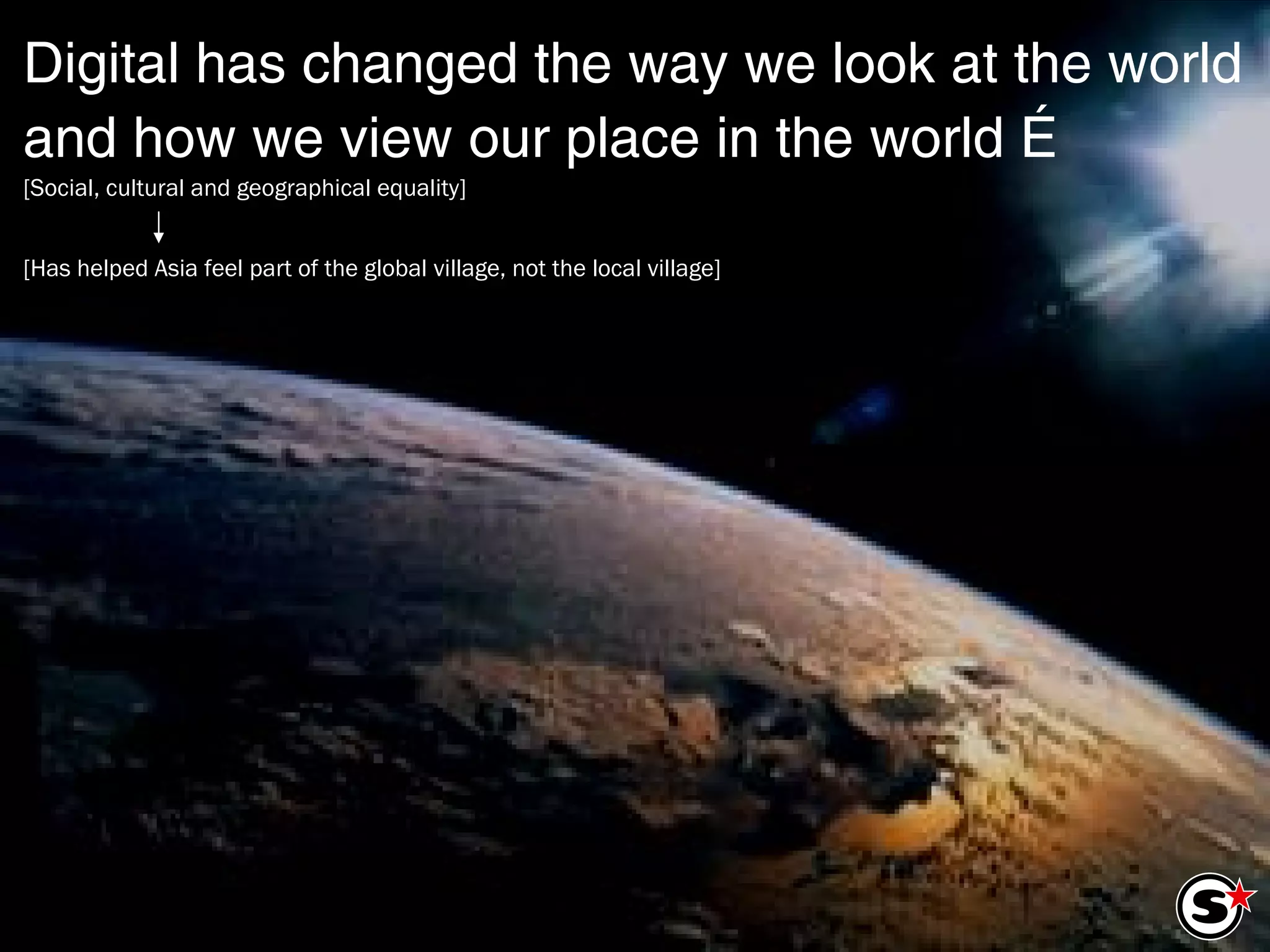 Digital has changed the way we look at the world and how we view our place in the world … [Social, cultural and geographical equality] [Has helped Asia feel part of the global village, not the local village] 