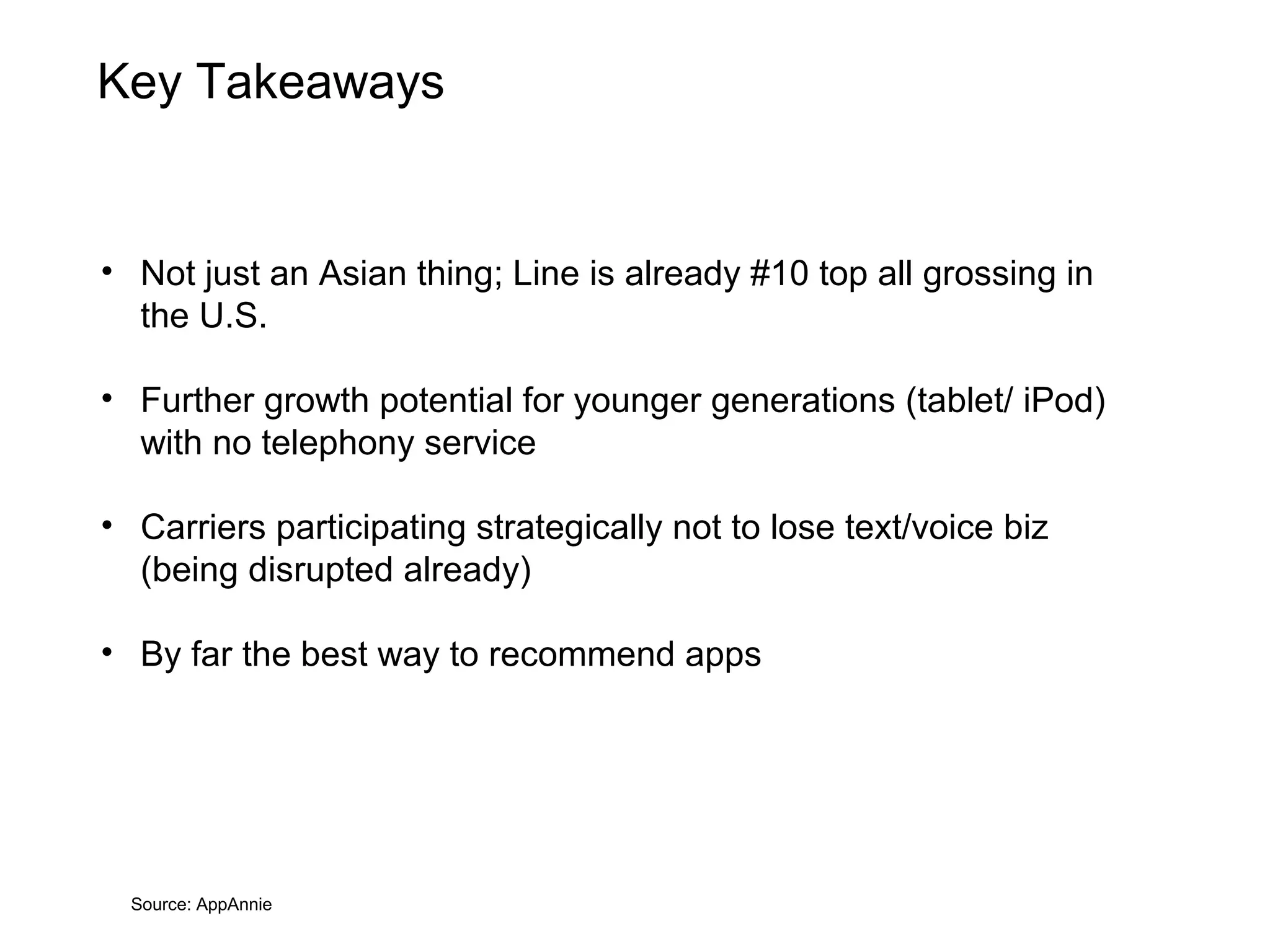 Key Takeaways


• Not just an Asian thing; Line is already #10 top all grossing in
  the U.S.

• Further growth potential for younger generations (tablet/ iPod)
  with no telephony service

• Carriers participating strategically not to lose text/voice biz
  (being disrupted already)

• By far the best way to recommend apps




  Source: AppAnnie
 