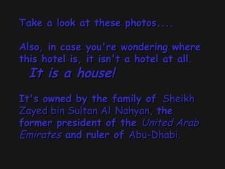 Take a look at these photos....Take a look at these photos....
Also, in case you're wondering whereAlso, in case you're wondering where
this hotel is, it isn't a hotel at all.this hotel is, it isn't a hotel at all.
    It is a house!It is a house!  
  
It's owned by the family ofIt's owned by the family of  Sheikh Sheikh
Zayed bin Sultan AlZayed bin Sultan Al Nahyan,Nahyan, thethe
former president of theformer president of the United ArabUnited Arab
EmiratesEmirates and ruler ofand ruler of Abu-Dhabi.Abu-Dhabi.  
 