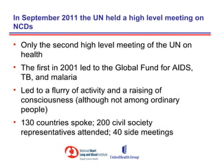 In September 2011 the UN held a high level meeting on
NCDs

• Only the second high level meeting of the UN on
  health
• The first in 2001 led to the Global Fund for AIDS,
  TB, and malaria
• Led to a flurry of activity and a raising of
  consciousness (although not among ordinary
  people)
• 130 countries spoke; 200 civil society
  representatives attended; 40 side meetings
 