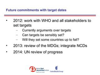 Future commitments with target dates


•   2012: work with WHO and all stakeholders to
    set targets
     –   Currently arguments over targets
     –   Can targets be sensibly set?
     –   Will they set some countries up to fail?
•   2013: review of the MDGs; integrate NCDs
•   2014: UN review of progress
 