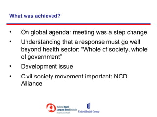 What was achieved?


•   On global agenda: meeting was a step change
•   Understanding that a response must go well
    beyond health sector: “Whole of society, whole
    of government”
•   Development issue
•   Civil society movement important: NCD
    Alliance
 