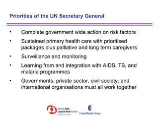 Priorities of the UN Secretary General

•   Complete government wide action on risk factors
•   Sustained primary health care with prioritised
    packages plus palliative and long term caregivers
•   Surveillance and monitoring
•   Learning from and integration with AIDS, TB, and
    malaria programmes
•   Governments, private sector, civil society, and
    international organisations must all work together
 