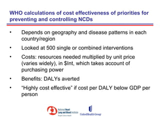 WHO calculations of cost effectiveness of priorities for
preventing and controlling NCDs

•   Depends on geography and disease patterns in each
    country/region
•   Looked at 500 single or combined interventions
•   Costs: resources needed multiplied by unit price
    (varies widely), in $Int, which takes account of
    purchasing power
•   Benefits: DALYs averted
•   “Highly cost effective” if cost per DALY below GDP per
    person
 