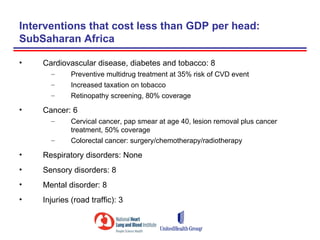 Interventions that cost less than GDP per head:
SubSaharan Africa

•   Cardiovascular disease, diabetes and tobacco: 8
      –      Preventive multidrug treatment at 35% risk of CVD event
      –      Increased taxation on tobacco
      –      Retinopathy screening, 80% coverage

•   Cancer: 6
      –      Cervical cancer, pap smear at age 40, lesion removal plus cancer
             treatment, 50% coverage
      –      Colorectal cancer: surgery/chemotherapy/radiotherapy

•   Respiratory disorders: None
•   Sensory disorders: 8
•   Mental disorder: 8
•   Injuries (road traffic): 3
 