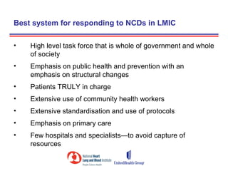 Best system for responding to NCDs in LMIC

•   High level task force that is whole of government and whole
    of society
•   Emphasis on public health and prevention with an
    emphasis on structural changes
•   Patients TRULY in charge
•   Extensive use of community health workers
•   Extensive standardisation and use of protocols
•   Emphasis on primary care
•   Few hospitals and specialists—to avoid capture of
    resources
 