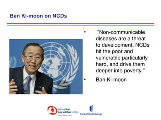 Ban Ki-moon on NCDs

                      •    “Non-communicable
                          diseases are a threat
                          to development. NCDs
                          hit the poor and
                          vulnerable particularly
                          hard, and drive them
                          deeper into poverty.”
                      •   Ban Ki-moon
 