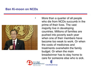 Ban Ki-moon on NCDs

                 •    More than a quarter of all people
                      who die from NCDs succumb in the
                      prime of their lives. The vast
                      majority live in developing
                      countries. Millions of families are
                      pushed into poverty each year
                      when one of their members have
                      become too weak to work. Or when
                      the costs of medicines and
                      treatments overwhelm the family
                      budget. Or when the main
                      breadwinner has to stay home to
                      care for someone else who is sick.
 