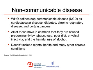 Non-communicable disease
     • WHO defines non-communicable disease (NCD) as
       cardiovascular disease, diabetes, chronic respiratory
       disease, and certain cancers.
     • All of these have in common that they are caused
       predominantly by tobacco use, poor diet, physical
       inactivity, and the harmful use of alcohol.
     • Doesn't include mental health and many other chronic
       conditions
Source: World Health Organization, 2005
 