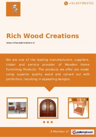 +91-8377803753
A Member of
Rich Wood Creations
www.richwoodcreations.in
We are one of the leading manufacturers, suppliers,
trader and service provider of Wooden Home
Furnishing Products. The products we oﬀer are made
using superior quality wood and carved out with
perfection, resulting in appealing designs.
 