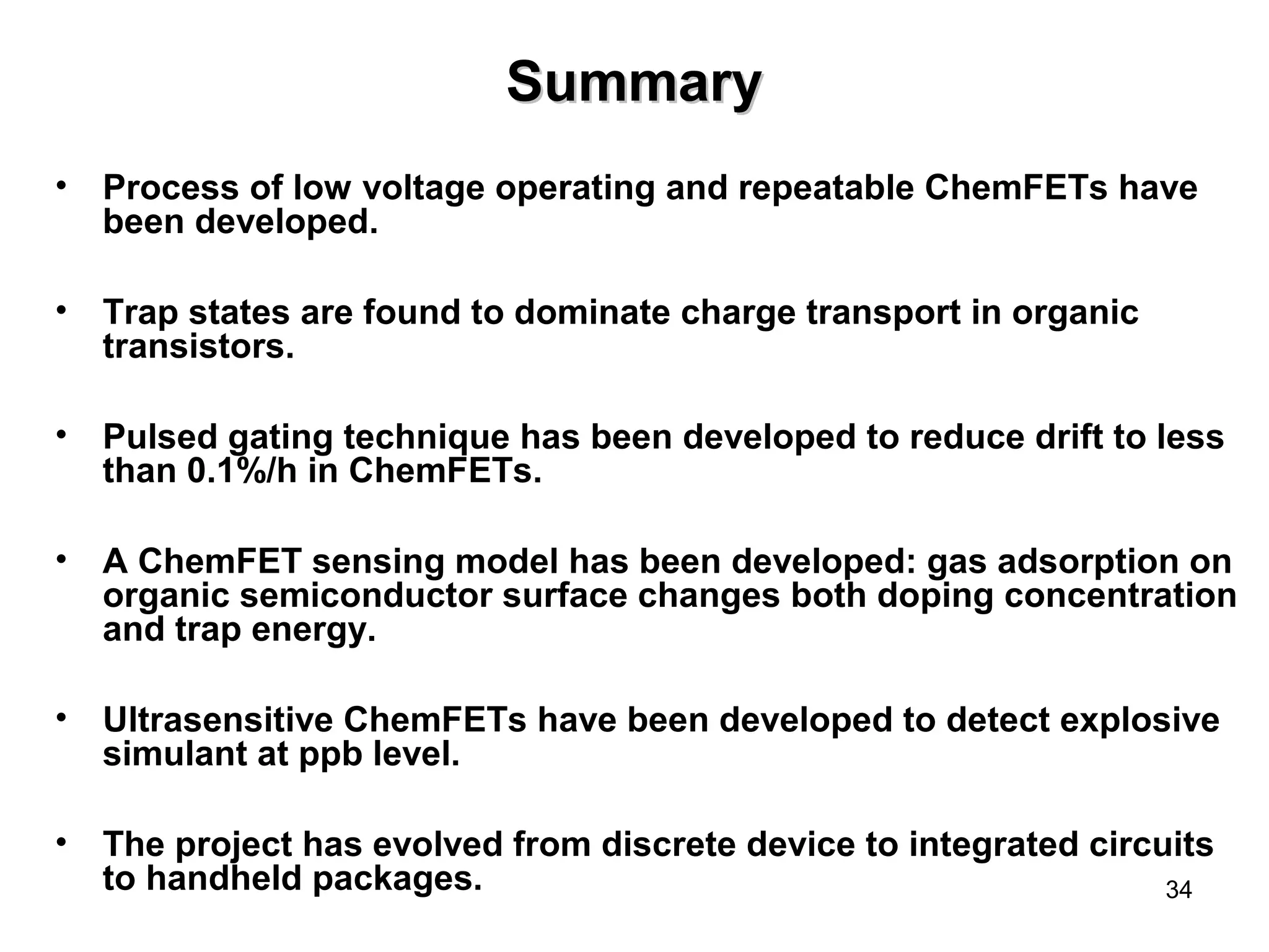34 
SSuummmmaarryy 
• Process of low voltage operating and repeatable ChemFETs have 
been developed. 
• Trap states are found to dominate charge transport in organic 
transistors. 
• Pulsed gating technique has been developed to reduce drift to less 
than 0.1%/h in ChemFETs. 
• A ChemFET sensing model has been developed: gas adsorption on 
organic semiconductor surface changes both doping concentration 
and trap energy. 
• Ultrasensitive ChemFETs have been developed to detect explosive 
simulant at ppb level. 
• The project has evolved from discrete device to integrated circuits 
to handheld packages. 
 