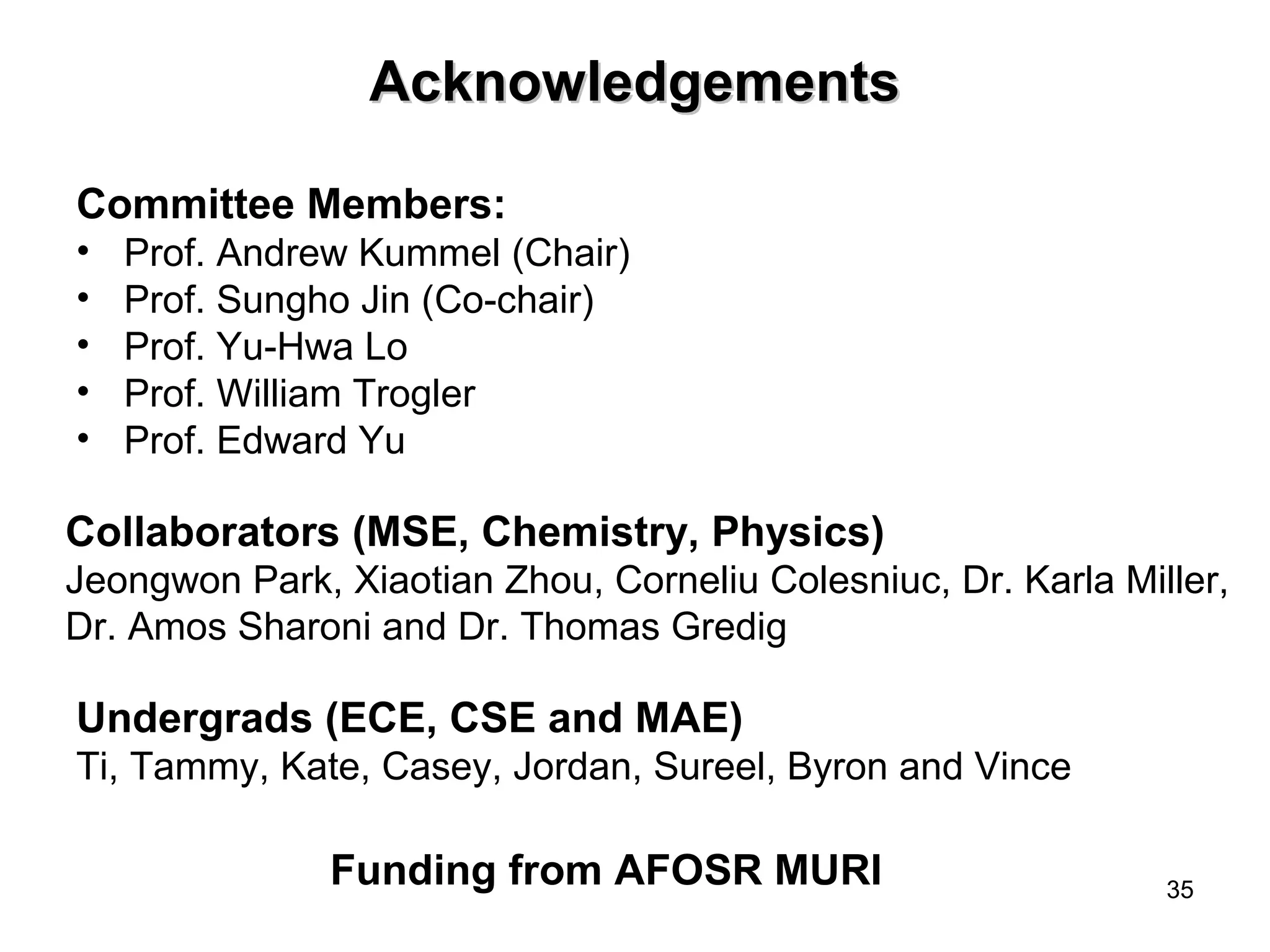35 
AAcckknnoowwlleeddggeemmeennttss 
Committee Members: 
• Prof. Andrew Kummel (Chair) 
• Prof. Sungho Jin (Co-chair) 
• Prof. Yu-Hwa Lo 
• Prof. William Trogler 
• Prof. Edward Yu 
Collaborators (MSE, Chemistry, Physics) 
Jeongwon Park, Xiaotian Zhou, Corneliu Colesniuc, Dr. Karla Miller, 
Dr. Amos Sharoni and Dr. Thomas Gredig 
Undergrads (ECE, CSE and MAE) 
Ti, Tammy, Kate, Casey, Jordan, Sureel, Byron and Vince 
Funding from AFOSR MURI 
 