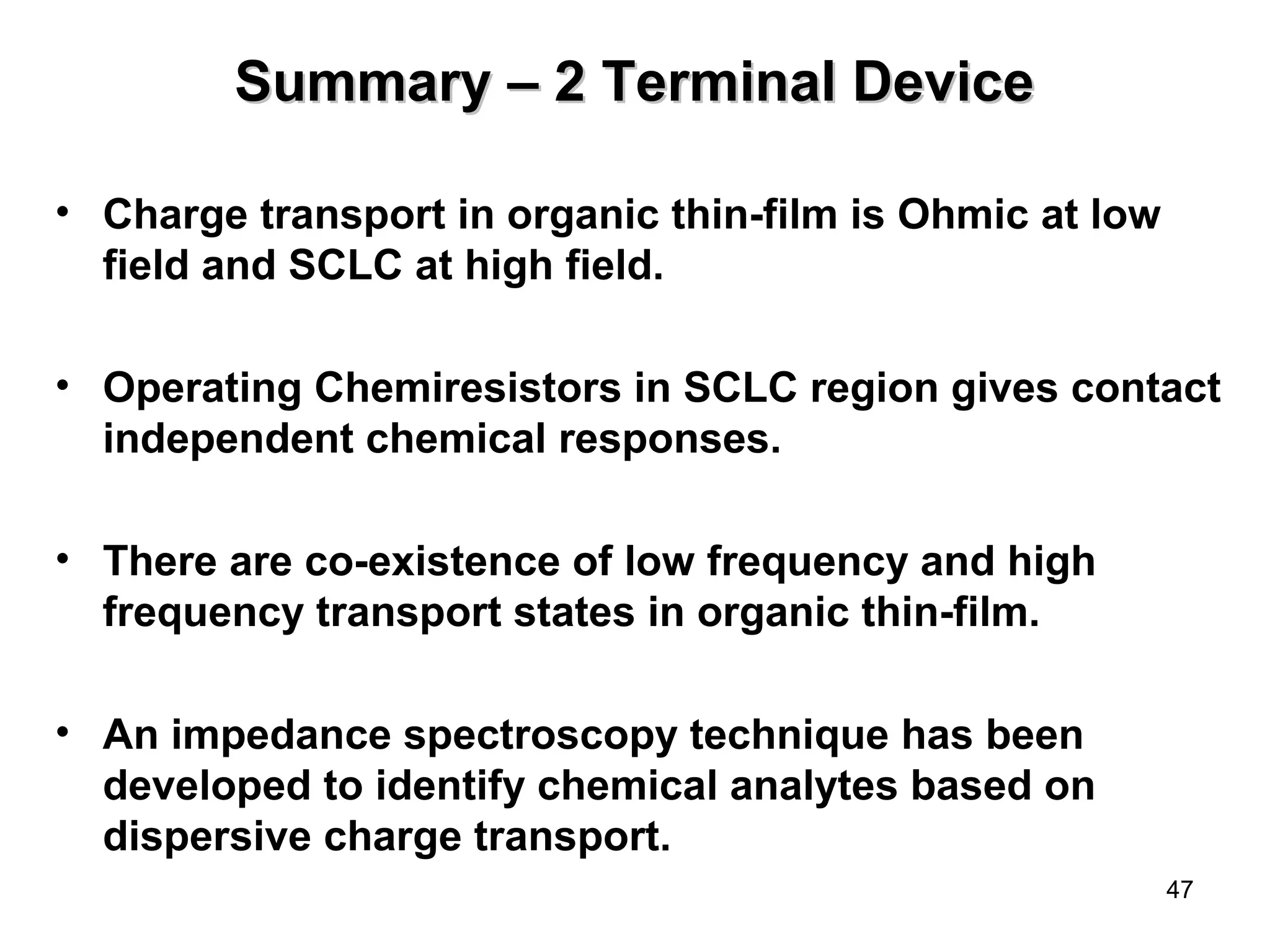 47 
SSuummmmaarryy –– 22 TTeerrmmiinnaall DDeevviiccee 
• Charge transport in organic thin-film is Ohmic at low 
field and SCLC at high field. 
• Operating Chemiresistors in SCLC region gives contact 
independent chemical responses. 
• There are co-existence of low frequency and high 
frequency transport states in organic thin-film. 
• An impedance spectroscopy technique has been 
developed to identify chemical analytes based on 
dispersive charge transport. 
