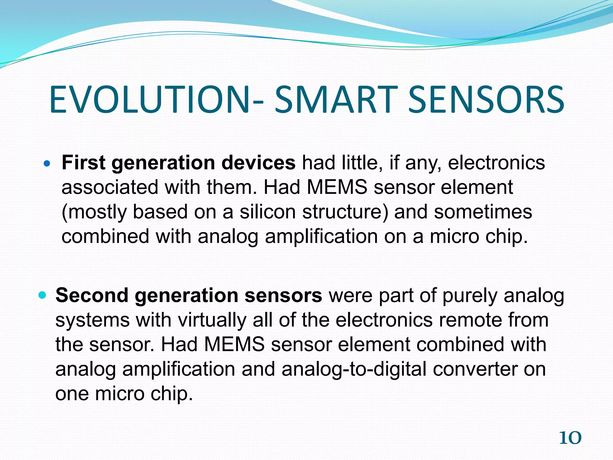 EVOLUTION- SMART SENSORS
 First generation devices had little, if any, electronics
associated with them. Had MEMS sensor element
(mostly based on a silicon structure) and sometimes
combined with analog amplification on a micro chip.
 Second generation sensors were part of purely analog
systems with virtually all of the electronics remote from
the sensor. Had MEMS sensor element combined with
analog amplification and analog-to-digital converter on
one micro chip.
10
 