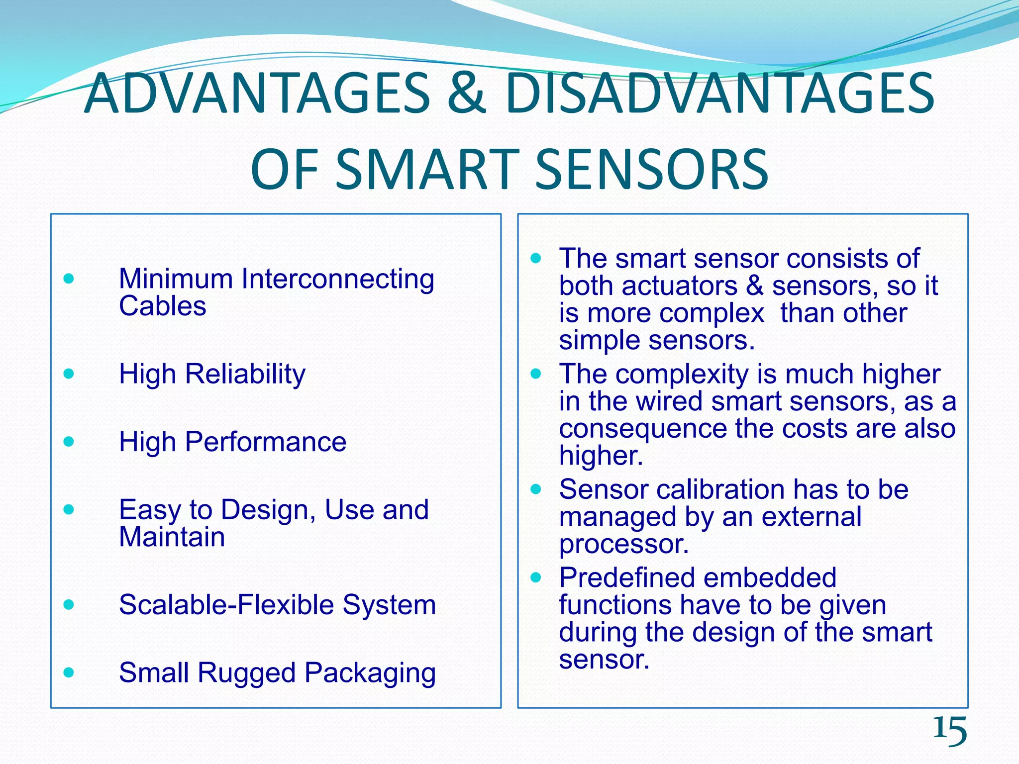 ADVANTAGES & DISADVANTAGES
OF SMART SENSORS
 Minimum Interconnecting
Cables
 High Reliability
 High Performance
 Easy to Design, Use and
Maintain
 Scalable-Flexible System
 Small Rugged Packaging
 The smart sensor consists of
both actuators & sensors, so it
is more complex than other
simple sensors.
 The complexity is much higher
in the wired smart sensors, as a
consequence the costs are also
higher.
 Sensor calibration has to be
managed by an external
processor.
 Predefined embedded
functions have to be given
during the design of the smart
sensor.
15
 