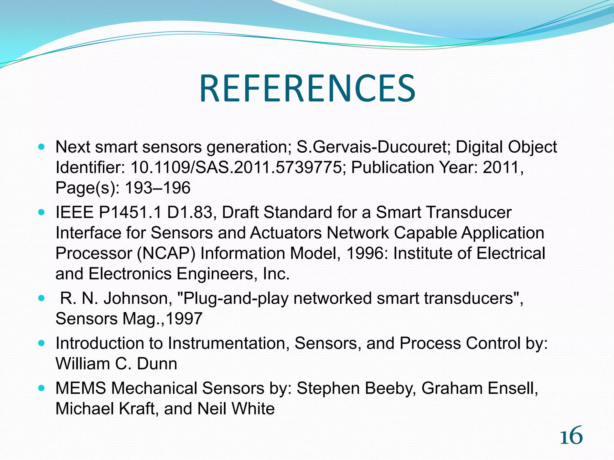 REFERENCES
 Next smart sensors generation; S.Gervais-Ducouret; Digital Object
Identifier: 10.1109/SAS.2011.5739775; Publication Year: 2011,
Page(s): 193–196
 IEEE P1451.1 D1.83, Draft Standard for a Smart Transducer
Interface for Sensors and Actuators Network Capable Application
Processor (NCAP) Information Model, 1996: Institute of Electrical
and Electronics Engineers, Inc.
 R. N. Johnson, "Plug-and-play networked smart transducers",
Sensors Mag.,1997
 Introduction to Instrumentation, Sensors, and Process Control by:
William C. Dunn
 MEMS Mechanical Sensors by: Stephen Beeby, Graham Ensell,
Michael Kraft, and Neil White
16
 