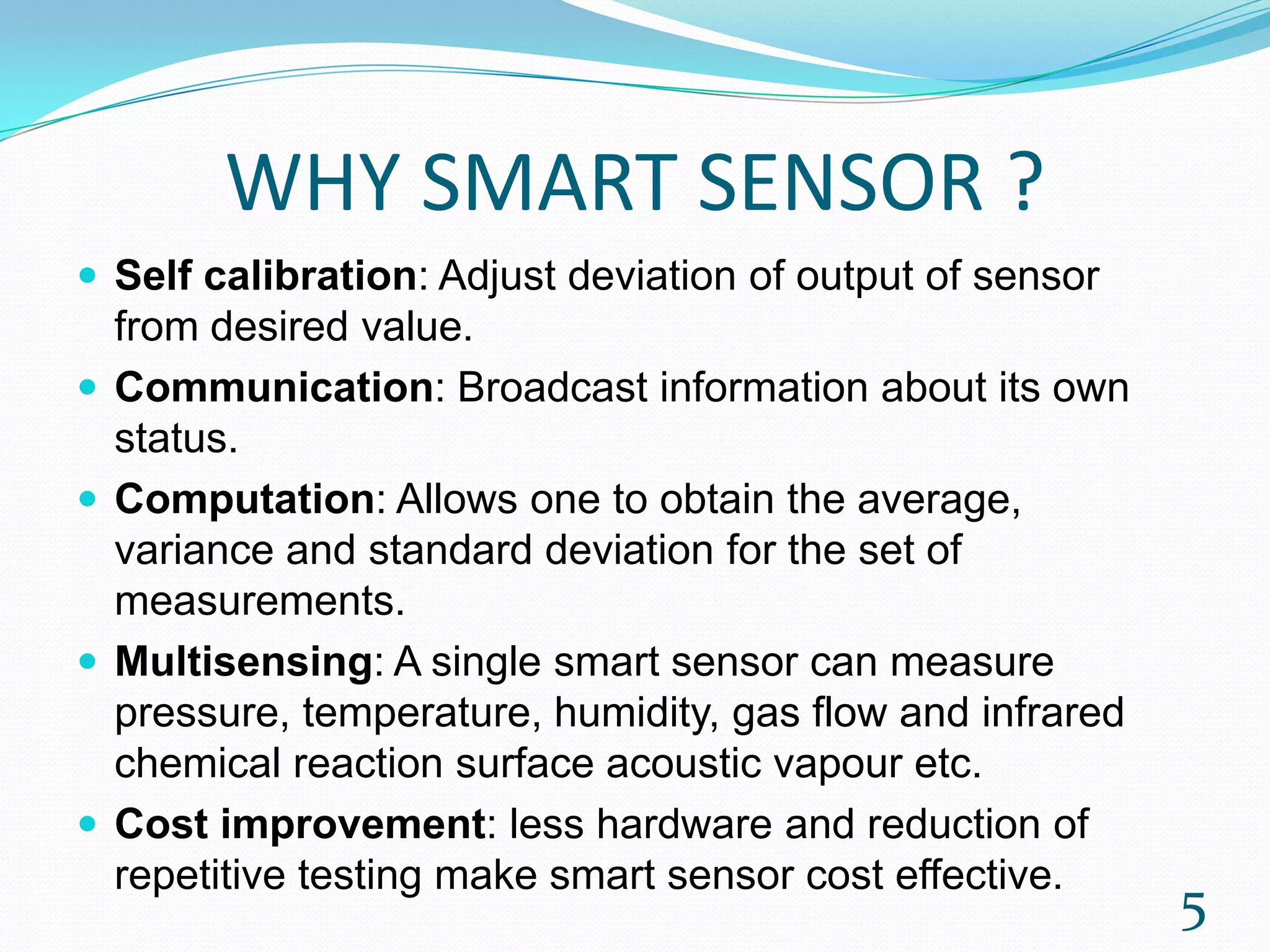 WHY SMART SENSOR ?
 Self calibration: Adjust deviation of output of sensor
from desired value.
 Communication: Broadcast information about its own
status.
 Computation: Allows one to obtain the average,
variance and standard deviation for the set of
measurements.
 Multisensing: A single smart sensor can measure
pressure, temperature, humidity, gas flow and infrared
chemical reaction surface acoustic vapour etc.
 Cost improvement: less hardware and reduction of
repetitive testing make smart sensor cost effective.
5
 