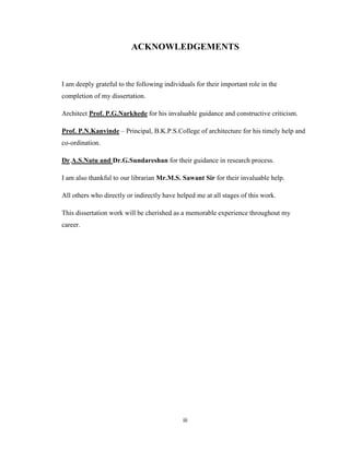 ACKNOWLEDGEMENTS



I am deeply grateful to the following individuals for their important role in the
completion of my dissertation.

Architect Prof. P.G.Narkhede for his invaluable guidance and constructive criticism.

Prof. P.N.Kanvinde – Principal, B.K.P.S.College of architecture for his timely help and
co-ordination.

Dr.A.S.Natu and Dr.G.Sundareshan for their guidance in research process.

I am also thankful to our librarian Mr.M.S. Sawant Sir for their invaluable help.

All others who directly or indirectly have helped me at all stages of this work.

This dissertation work will be cherished as a memorable experience throughout my
career.




                                             iii
 