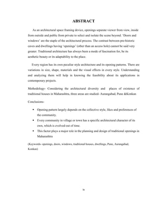 ABSTRACT

   As an architectural space framing device, openings separate viewer from view, inside
from outside and public from private to select and isolate the scene beyond. ‘Doors and
windows’ are the staple of the architectural process. The contrast between pre-historic
caves and dwellings having ‘openings’ (other than an access hole) cannot be said very
greater. Traditional architecture has always been a mode of fascination for, be its
aesthetic beauty or its adaptability to the place.

   Every region has its own peculiar style architecture and its opening patterns. There are
variations in size, shape, materials and the visual effects in every style. Understanding
and analyzing them will help in knowing the feasibility about its applications in
contemporary projects.

Methodology- Considering the architectural diversity and            places of existence of
traditional houses in Maharashtra, three areas are studied- Aurangabad, Pune &Konkan

Conclusions-

       Opening pattern largely depends on the collective style, likes and preferences of
       the community.
       Every community in village or town has a specific architectural character of its
       own, which is evolved out of time.
       This factor plays a major role in the planning and design of traditional openings in
       Maharashtra

(Keywords- openings, doors, windows, traditional houses, dwellings, Pune, Aurangabad,
Konkan)




                                               iv
 