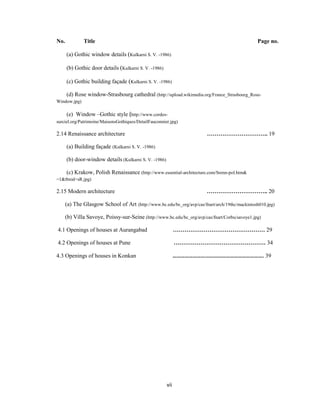 No.           Title                                                                              Page no.

      (a) Gothic window details (Kulkarni S. V. -1986)

      (b) Gothic door details (Kulkarni S. V. -1986)

      (c) Gothic building façade (Kulkarni S. V. -1986)

      (d) Rose window-Strasbourg cathedral (http://upload.wikimedia.org/France_Strasbourg_Rose-
Window.jpg)

      (e) Window –Gothic style (http://www.cordes-
surciel.org/Patrimoine/MaisonsGothiques/DetailFauconnier.jpg)

2.14 Renaissance architecture                                            ………………………….. 19

      (a) Building façade (Kulkarni S. V. -1986)

      (b) door-window details (Kulkarni S. V. -1986)

      (c) Krakow, Polish Renaissance (http://www.essential-architecture.com/Srenn-pol.htm&
=1&tbnid=sR.jpg)

2.15 Modern architecture                                                 ………………………….. 20

      (a) The Glasgow School of Art (http://www.bc.edu/bc_org/avp/cas/fnart/arch/19thc/mackintosh010.jpg)

      (b) Villa Savoye, Poissy-sur-Seine (http://www.bc.edu/bc_org/avp/cas/fnart/Corbu/savoye1.jpg)

4.1 Openings of houses at Aurangabad                         ………………………………………… 29

4.2 Openings of houses at Pune                               ………………………………………… 34

4.3 Openings of houses in Konkan                             …………………………………………………………. 39




                                                       vii
 