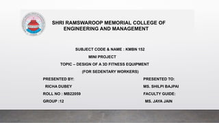 SHRI RAMSWAROOP MEMORIAL COLLEGE OF
ENGINEERING AND MANAGEMENT
SUBJECT CODE & NAME : KMBN 152
MINI PROJECT
TOPIC – DESIGN OF A 3D FITNESS EQUIPMENT
(FOR SEDENTARY WORKERS)
PRESENTED BY: PRESENTED TO:
RICHA DUBEY MS. SHILPI BAJPAI
ROLL NO : MB22059 FACULTY GUIDE:
GROUP :12 MS. JAYA JAIN
 