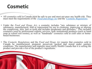 Cosmetic
• All cosmetics sold in Canada must be safe to use and must not pose any health risk. They
must meet the requirements of the Food and Drugs Act and the Cosmetic Regulations.
• Under the Food and Drugs Act, a cosmetic includes "any substance or mixture of
substances, manufactured, sold or represented for use in cleansing, improving or altering
the complexion, skin, hair or teeth and includes deodorants and perfumes." This includes
cosmetics used by professional esthetic services, bulk institutional products (such as hand
soap in school rest rooms), as well as "handmade" cosmetics sold at craft sales or home-
based businesses.
• The Cosmetic Regulations and the Food and Drugs Act require that cosmetics sold in
Canada be manufactured, prepared, preserved, packed and stored under sanitary
conditions. The manufacturer and importer must notify Health Canada that it is selling the
product and provide a list of the product's ingredients.
 