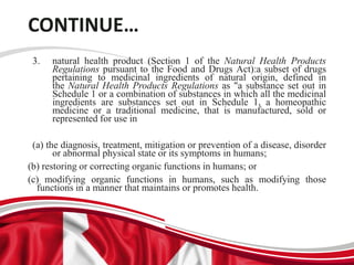 CONTINUE…
3. natural health product (Section 1 of the Natural Health Products
Regulations pursuant to the Food and Drugs Act):a subset of drugs
pertaining to medicinal ingredients of natural origin, defined in
the Natural Health Products Regulations as "a substance set out in
Schedule 1 or a combination of substances in which all the medicinal
ingredients are substances set out in Schedule 1, a homeopathic
medicine or a traditional medicine, that is manufactured, sold or
represented for use in
(a) the diagnosis, treatment, mitigation or prevention of a disease, disorder
or abnormal physical state or its symptoms in humans;
(b) restoring or correcting organic functions in humans; or
(c) modifying organic functions in humans, such as modifying those
functions in a manner that maintains or promotes health.
 
