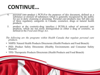 CONTINUE…
4. personal care product ( PCP):For the purposes of this document, defined as a
substance or mixture of substances which is generally recognized by the public
for use in daily cleansing or grooming. Personal care products may fall into one
of three regulatory categories in Canada: cosmetics, drugs or natural health
products.
5. product at the cosmetic-drug interface ( PCDI):A subset of personal care
products, which are not easily distinguished as either a drug or cosmetic, as
defined in the Food and Drugs Act.
The following are the programs within Health Canada that regulate personal care
products.
• NHPD: Natural Health Products Directorate (Health Products and Food Branch)
• PSD: Product Safety Directorate (Healthy Environments and Consumer Safety
Branch)
• TPD: Therapeutic Products Directorate (Health Products and Food Branch)
 