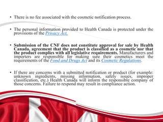 • There is no fee associated with the cosmetic notification process.
• The personal information provided to Health Canada is protected under the
provisions of the Privacy Act.
• Submission of the CNF does not constitute approval for sale by Health
Canada, agreement that the product is classified as a cosmetic nor that
the product complies with all legislative requirements. Manufacturers and
importers are responsible for making sure their cosmetics meet the
requirements of the Food and Drugs Act and its Cosmetic Regulations.
• If there are concerns with a submitted notification or product (for example:
unknown ingredients, missing information, safety issues, improper
classification, etc.) Health Canada will inform the responsible company of
those concerns. Failure to respond may result in compliance action.
 