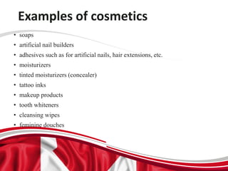 Examples of cosmetics
• soaps
• artificial nail builders
• adhesives such as for artificial nails, hair extensions, etc.
• moisturizers
• tinted moisturizers (concealer)
• tattoo inks
• makeup products
• tooth whiteners
• cleansing wipes
• feminine douches
 